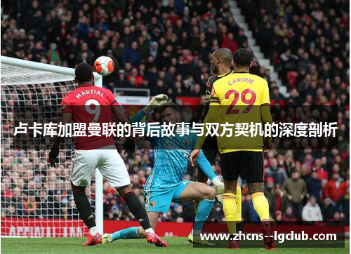 卢卡库加盟曼联的背后故事与双方契机的深度剖析 卢卡库加盟曼联的背后故事与双方契机的深度剖析