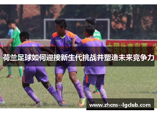 荷兰足球如何迎接新生代挑战并塑造未来竞争力