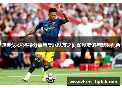 迪奥戈·达洛特分享与曼联队友之间深厚友谊与默契配合 迪奥戈·达洛特分享与曼联队友之间深厚友谊与默契配合