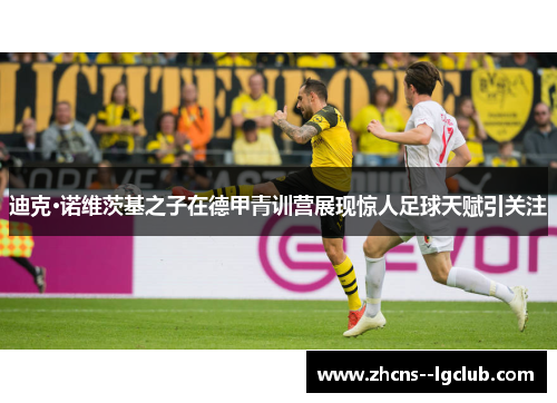 迪克·诺维茨基之子在德甲青训营展现惊人足球天赋引关注 迪克·诺维茨基之子在德甲青训营展现惊人足球天赋引关注