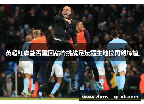 英超红魔能否重回巅峰挑战足坛霸主地位再创辉煌 英超红魔能否重回巅峰挑战足坛霸主地位再创辉煌
