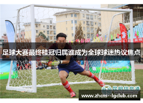 足球大赛最终桂冠归属谁成为全球球迷热议焦点 足球大赛最终桂冠归属谁成为全球球迷热议焦点