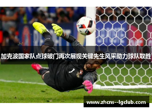 加克波国家队点球破门再次展现关键先生风采助力球队取胜 加克波国家队点球破门再次展现关键先生风采助力球队取胜