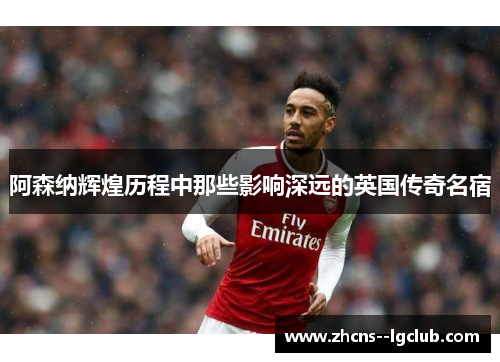 阿森纳辉煌历程中那些影响深远的英国传奇名宿 阿森纳辉煌历程中那些影响深远的英国传奇名宿