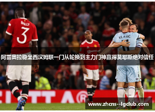 阿雷奥拉稳坐西汉姆联一门从轮换到主力门神赢得莫耶斯绝对信任