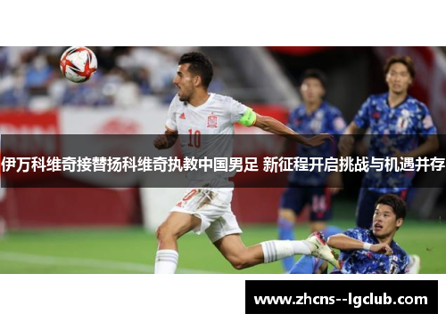 伊万科维奇接替扬科维奇执教中国男足 新征程开启挑战与机遇并存 伊万科维奇接替扬科维奇执教中国男足 新征程开启挑战与机遇并存