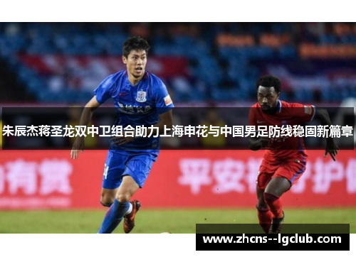朱辰杰蒋圣龙双中卫组合助力上海申花与中国男足防线稳固新篇章 朱辰杰蒋圣龙双中卫组合助力上海申花与中国男足防线稳固新篇章